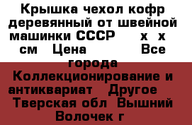 Крышка чехол кофр деревянный от швейной машинки СССР 50.5х22х25 см › Цена ­ 1 000 - Все города Коллекционирование и антиквариат » Другое   . Тверская обл.,Вышний Волочек г.